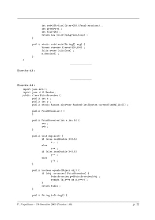 int red=255-(int)(iter*255.0/maxIterations) ;
                    int green=red ;
                    int blue=255 ;
                    return new Color(red,green,blue) ;
            }

            public static void main(String[] arg) {
                   Viewer vue=new Viewer(400,400) ;
                   Julia m=new Julia(vue) ;
                   m.dessine() ;
            }
    }
                                            ————————–

Exercice 4.3 :


                                            ————————–

Exercice 4.4 :
   import java.awt.*;
   import java.util.Random ;
   public class PointBrownien {
           public int x ;
           public int y ;
           public static Random alea=new Random((int)System.currentTimeMillis()) ;

            public PointBrownien() {
            }

            public PointBrownien(int a,int b) {
                   x=a ;
                   y=b ;
            }

            public void deplace() {
                   if (alea.nextDouble()<0.5)
                          x-- ;
                   else
                          x++ ;
                   if (alea.nextDouble()<0.5)
                          y-- ;
                   else
                          y++ ;
            }

            public boolean equals(Object obj) {
                   if (obj instanceof PointBrownien) {
                          PointBrownien p=(PointBrownien)obj ;
                          return (p.x==x && p.y==y) ;
                   }
                   return false ;
            }

            public String toString() {


F. Napolitano – 19 d´cembre 2000 (Version 1.0)
                    e                                                                p. 22
 