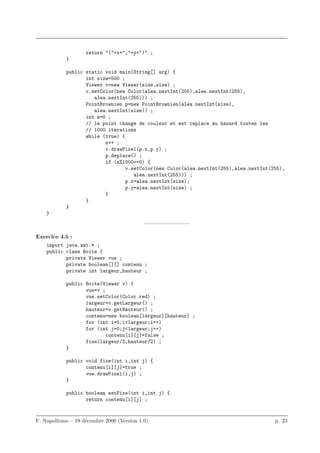 return "("+x+","+y+")" ;
            }

            public static void main(String[] arg) {
                   int size=500 ;
                   Viewer v=new Viewer(size,size) ;
                   v.setColor(new Color(alea.nextInt(255),alea.nextInt(255),
                      alea.nextInt(255))) ;
                   PointBrownien p=new PointBrownien(alea.nextInt(size),
                      alea.nextInt(size)) ;
                   int n=0 ;
                   // le point change de couleur et est replace au hazard toutes les
                   // 1000 iterations
                   while (true) {
                          n++ ;
                          v.drawPixel(p.x,p.y) ;
                          p.deplace() ;
                          if (n%1000==0) {
                                  v.setColor(new Color(alea.nextInt(255),alea.nextInt(255),
                                     alea.nextInt(255))) ;
                                  p.x=alea.nextInt(size);
                                  p.y=alea.nextInt(size) ;
                          }
                   }
            }
    }
                                            ————————–

Exercice 4.5 :
    import java.awt.* ;
    public class Boite {
           private Viewer vue ;
           private boolean[][] contenu ;
           private int largeur,hauteur ;

            public Boite(Viewer v) {
                   vue=v ;
                   vue.setColor(Color.red) ;
                   largeur=v.getLargeur() ;
                   hauteur=v.getHauteur() ;
                   contenu=new boolean[largeur][hauteur] ;
                   for (int i=0;i<largeur;i++)
                   for (int j=0;j<largeur;j++)
                           contenu[i][j]=false ;
                   fixe(largeur/2,hauteur/2) ;
            }

            public void fixe(int i,int j) {
                   contenu[i][j]=true ;
                   vue.drawPixel(i,j) ;
            }

            public boolean estFixe(int i,int j) {
                   return contenu[i][j] ;



F. Napolitano – 19 d´cembre 2000 (Version 1.0)
                    e                                                                  p. 23
 