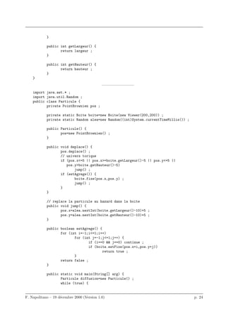 }

            public int getLargeur() {
                   return largeur ;
            }

            public int getHauteur() {
                   return hauteur ;
            }
    }
                                            ————————–
    import java.awt.* ;
    import java.util.Random ;
    public class Particule {
           private PointBrownien pos ;

            private static Boite boite=new Boite(new Viewer(200,200)) ;
            private static Random alea=new Random((int)System.currentTimeMillis()) ;

            public Particule() {
                   pos=new PointBrownien() ;
            }

            public void deplace() {
                   pos.deplace() ;
                   // univers torique
                   if (pos.x<=5 || pos.x>=boite.getLargeur()-5 || pos.y<=5 ||
                      pos.y>boite.getHauteur()-5)
                          jump() ;
                   if (estAgrege()) {
                          boite.fixe(pos.x,pos.y) ;
                          jump() ;
                   }
            }

            // replace la particule au hazard dans la boite
            public void jump() {
                   pos.x=alea.nextInt(boite.getLargeur()-10)+5 ;
                   pos.y=alea.nextInt(boite.getHauteur()-10)+5 ;
            }

            public boolean estAgrege() {
                   for (int i=-1;i<=1;i++)
                          for (int j=-1;j<=1;j++) {
                                  if (i==0 && j==0) continue ;
                                  if (boite.estFixe(pos.x+i,pos.y+j))
                                         return true ;
                          }
                   return false ;
            }

            public static void main(String[] arg) {
                   Particule diffusion=new Particule() ;
                   while (true) {


F. Napolitano – 19 d´cembre 2000 (Version 1.0)
                    e                                                                  p. 24
 