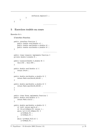 diffusion.deplace() ;
                    }
            }
    }
                                            ————————–


5    Exercices trait´s en cours
                    e
Exercice 5.1 :

    L’interface Fonction

    public interface Fonction {
        public double eval(double x) ;
        public double max(double a,double b) ;
        public double min(double a,double b) ;
    }
                                            ————————–
    public class Lineaire implements Fonction {
    private double A,double B ;

    public Lineaire(double A,double B) {
        this.A=A ; this.B=B ;
    }

    public double eval(double x) {
        return A*x+b ;
    }

    public double min(double a,double b) {
        return Math.min(A*a+B,A*b+B) ;
    }

    public double max(double a,double b) {
        return Math.max(A*a+B,A*b+B) ;
    }
    }
                                            ————————–
    public class Sinus implements Fonction {
    public double eval(double x) {
        return Math.sin(x) ;
    }

    public double max(double a,double b) {
        if (a>b) return max(b,a) ;
        if ((b-a)>2*Math.PI) return 1 ;
        while (a<-3.0/2.0*Math.PI) {
            a+=2*Math.PI ;
            b+=2*Math.PI ;
        }
        while (a>=Math.PI/2.0) {
            a-=2*Math.PI ;


F. Napolitano – 19 d´cembre 2000 (Version 1.0)
                    e                                   p. 25
 