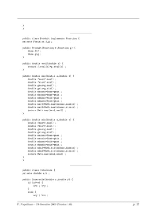 }
    }
                                            ————————–
    public class Produit implements Fonction {
    private Fonction f,g ;

    public Produit(Fonction f,Fonction g) {
        this.f=f ;
        this.g=g ;
    }

    public double eval(double x) {
        return f.eval(x)*g.eval(x) ;
    }

    public double max(double a,double b) {
        double fmax=f.max() ;
        double fmin=f.min() ;
        double gmax=g.max() ;
        double gmin=g.min() ;
        double maxmax=fmax*gmax ;
        double maxmin=fmax*gmin ;
        double minmax=fmin*gmax ;
        double minmin=fmin*gmin ;
        double max1=Math.max(maxmax,maxmin) ;
        double max2=Math.max(minmax,minmin) ;
        return Math.max(max1,max2) ;
    }

    public double min(double a,double b) {
        double fmax=f.max() ;
        double fmin=f.min() ;
        double gmax=g.max() ;
        double gmin=g.min() ;
        double maxmax=fmax*gmax ;
        double maxmin=fmax*gmin ;
        double minmax=fmin*gmax ;
        double minmin=fmin*gmin ;
        double min1=Math.min(maxmax,maxmin) ;
        double min2=Math.min(minmax,minmin) ;
        return Math.max(min1,min2) ;
    }
    }
                                            ————————–
    public class Intervale {
    private double a,b ;

    public Intervale(double x,double y) {
        if (x<=y) {
            a=x ; b=y ;
        }
        else {
            a=y ; b=x ;


F. Napolitano – 19 d´cembre 2000 (Version 1.0)
                    e                                   p. 27
 