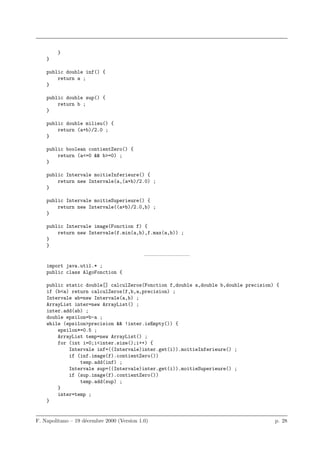 }
    }

    public double inf() {
        return a ;
    }

    public double sup() {
        return b ;
    }

    public double milieu() {
        return (a+b)/2.0 ;
    }

    public boolean contientZero() {
        return (a<=0 && b>=0) ;
    }

    public Intervale moitieInferieure() {
        return new Intervale(a,(a+b)/2.0) ;
    }

    public Intervale moitieSuperieure() {
        return new Intervale((a+b)/2.0,b) ;
    }

    public Intervale image(Fonction f) {
        return new Intervale(f.min(a,b),f.max(a,b)) ;
    }
    }
                                            ————————–
    import java.util.* ;
    public class AlgoFonction {

    public static double[] calculZeros(Fonction f,double a,double b,double precision) {
    if (b<a) return calculZeros(f,b,a,precision) ;
    Intervale ab=new Intervale(a,b) ;
    ArrayList inter=new ArrayList() ;
    inter.add(ab) ;
    double epsilon=b-a ;
    while (epsilon>precision && !inter.isEmpty()) {
        epsilon*=0.5 ;
        ArrayList temp=new ArrayList() ;
        for (int i=0;i<inter.size();i++) {
            Intervale inf=((Intervale)inter.get(i)).moitieInferieure() ;
            if (inf.image(f).contientZero())
                temp.add(inf) ;
            Intervale sup=((Intervale)inter.get(i)).moitieSuperieure() ;
            if (sup.image(f).contientZero())
                temp.add(sup) ;
        }
        inter=temp ;
    }


F. Napolitano – 19 d´cembre 2000 (Version 1.0)
                    e                                                                p. 28
 
