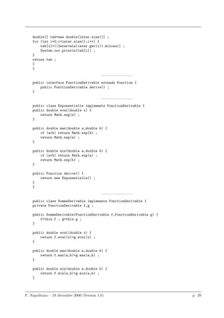 double[] tab=new double[inter.size()] ;
    for (int i=0;i<inter.size();i++) {
        tab[i]=((Intervale)inter.get(i)).milieu() ;
        System.out.println(tab[i]) ;
    }
    return tab ;
    }
    }
                                            ————————–
    public interface FonctionDerivable extends Fonction {
        public FonctionDerivable derive() ;
    }
                                            ————————–
    public class Exponentielle implements FonctionDerivable {
    public double eval(double x) {
        return Math.exp(x) ;
    }

    public double max(double a,double b) {
        if (a<b) return Math.exp(b) ;
        return Math.exp(a) ;
    }

    public double min(double a,double b) {
        if (a<b) return Math.exp(a) ;
        return Math.exp(b) ;
    }

    public Fonction derive() {
        return new Exponentielle() ;
    }
    }
                                            ————————–
    public class SommeDerivable implements FonctionDerivable {
    private FonctionDerivable f,g ;

    public SommeDerivable(FonctionDerivable f,FonctionDerivable g) {
        f=this.f ; g=this.g ;
    }

    public double eval(double x) {
        return f.eval(x)+g.eval(x) ;
    }

    public double max(double a,double b) {
        return f.max(a,b)+g.max(a,b) ;
    }

    public double min(double a,double b) {
        return f.min(a,b)+g.min(a,b) ;
    }



F. Napolitano – 19 d´cembre 2000 (Version 1.0)
                    e                                                  p. 29
 