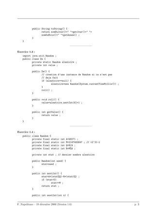 public String toString() {
                   return nomDuJour()+" "+getJour()+" "+
                   nomDuMois()+" "+getAnnee() ;
            }
    }
                                            ————————–

Exercice 1.3 :
   import java.util.Random ;
   public class De {
           private static Random aleatoire ;
           private int value ;

            public De() {
                   // creation d’une instance de Random si ca n’est pas
                   // deja fait
                   if (aleatoire==null) {
                          aleatoire=new Random(System.currentTimeMillis()) ;
                   }
                   roll() ;
            }

            public void roll() {
                   value=aleatoire.nextInt(6)+1 ;
            }

            public int getValue() {
                   return value ;
            }
    }
                                            ————————–

Exercice 1.4 :
   public class Random {
           private final static     int   A=48271 ;
           private final static     int   M=2147483647 ; // =2^31-1
           private final static     int   Q=M/A ;
           private final static     int   R=M%A ;

            private int etat ; // dernier nombre aleatoire

            public Random(int seed) {
                   etat=seed ;
            }

            public int nextInt() {
                   etat=A*(etat%Q)-R*(etat/Q) ;
                   if (etat<0)
                          etat+=M ;
                   return etat ;
            }

            public int nextInt(int n) {


F. Napolitano – 19 d´cembre 2000 (Version 1.0)
                    e                                                          p. 3
 