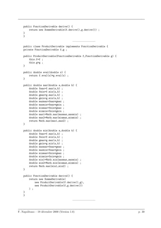 public FonctionDerivable derive() {
        return new SommeDerivable(f.derive(),g.derive()) ;
    }
    }
                                            ————————–
    public class ProduitDerivable implements FonctionDerivable {
    private FonctionDerivable f,g ;

    public ProduitDerivable(FonctionDerivable f,FonctionDerivable g) {
        this.f=f ;
        this.g=g ;
    }

    public double eval(double x) {
        return f.eval(x)*g.eval(x) ;
    }

    public double max(double a,double b) {
        double fmax=f.max(a,b) ;
        double fmin=f.min(a,b) ;
        double gmax=g.max(a,b) ;
        double gmin=g.min(a,b) ;
        double maxmax=fmax*gmax ;
        double maxmin=fmax*gmin ;
        double minmax=fmin*gmax ;
        double minmin=fmin*gmin ;
        double max1=Math.max(maxmax,maxmin) ;
        double max2=Math.max(minmax,minmin) ;
        return Math.max(max1,max2) ;
    }

    public double min(double a,double b) {
        double fmax=f.max(a,b) ;
        double fmin=f.min(a,b) ;
        double gmax=g.max(a,b) ;
        double gmin=g.min(a,b) ;
        double maxmax=fmax*gmax ;
        double maxmin=fmax*gmin ;
        double minmax=fmin*gmax ;
        double minmin=fmin*gmin ;
        double min1=Math.min(maxmax,maxmin) ;
        double min2=Math.min(minmax,minmin) ;
        return Math.max(min1,min2) ;
    }

    public FonctionDerivable derive() {
        return new SommeDerivable(
            new ProduitDerivable(f.derive(),g),
            new ProduitDerivable(f,g.derive())
        ) ;
    }
    }
                                            ————————–



F. Napolitano – 19 d´cembre 2000 (Version 1.0)
                    e                                                    p. 30
 