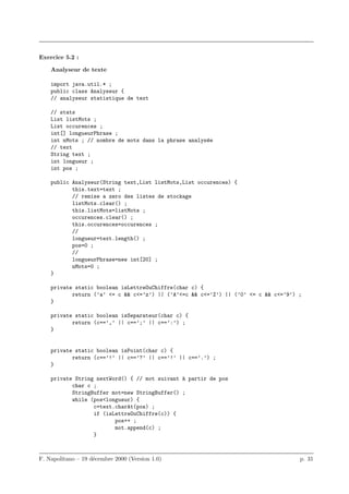 Exercice 5.2 :

    Analyseur de texte

    import java.util.* ;
    public class Analyseur {
    // analyseur statistique de text

    // stats
    List listMots ;
    List occurences ;
    int[] longueurPhrase ;
    int nMots ; // nombre de mots dans la phrase analys´e
                                                       e
    // text
    String text ;
    int longueur ;
    int pos ;

    public Analyseur(String text,List listMots,List occurences) {
           this.text=text ;
           // remise a zero des listes de stockage
           listMots.clear() ;
           this.listMots=listMots ;
           occurences.clear() ;
           this.occurences=occurences ;
           //
           longueur=text.length() ;
           pos=0 ;
           //
           longueurPhrase=new int[20] ;
           nMots=0 ;
    }

    private static boolean isLettreOuChiffre(char c) {
           return (’a’ <= c && c<=’z’) || (’A’<=c && c<=’Z’) || (’0’ <= c && c<=’9’) ;
    }

    private static boolean isSeparateur(char c) {
           return (c==’,’ || c==’;’ || c==’:’) ;
    }


    private static boolean isPoint(char c) {
           return (c==’!’ || c==’?’ || c==’!’ || c==’.’) ;
    }

    private String nextWord() { // mot suivant a partir de pos
                                               `
           char c ;
           StringBuffer mot=new StringBuffer() ;
           while (pos<longueur) {
                  c=text.charAt(pos) ;
                  if (isLettreOuChiffre(c)) {
                         pos++ ;
                         mot.append(c) ;
                  }



F. Napolitano – 19 d´cembre 2000 (Version 1.0)
                    e                                                                p. 31
 