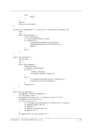 else        {
                            break ;
                   }
            }
            nMots++ ;
            return mot.toString() ;
    }

    private void toNextWord() { // place pos a la position du prochain mot
                                               `
           char c ;
           int k ;
           while (pos<longueur) {
                   c=text.charAt(pos) ;
                   if (isLettreOuChiffre(c)) break ;
                   if (isPoint(c)) {
                           k=longueurPhrase[Math.min(19,nMots)] ;
                           longueurPhrase[Math.min(19,nMots)]=k+1 ;
                           nMots=0 ;
                   }
                   pos++ ;
           }
    }

    public void analyse() {
           String temp ;
           int k ;
           int i ;
           while (pos<longueur) {
                   temp=nextWord() ;
                   k=listMots.indexOf(temp) ;
                   if (k==-1) {
                           listMots.add(temp) ;
                           occurences.add(new Integer(1)) ;
                   }
                   else {
                          i=((Integer)occurences.get(k)).intValue()+1 ;
                          occurences.set(k,new Integer(i)) ;
                   }
                   toNextWord() ;
           }
    }

    public String toString() {
           StringBuffer sb=new StringBuffer() ;
           int n=listMots.size() ;
           sb.append("Liste des mots: ("+listMots.size()+")"+"n") ;
           sb.append("***************n") ;
           for (int i=0;i<n;i++) {
                  if (((Integer)occurences.get(i)).intValue()==1) continue ;
                  sb.append(listMots.get(i)) ;
                  sb.append(" ") ;
                  sb.append(occurences.get(i)) ;
                  sb.append(’n’) ;
           }
           sb.append("Stat mots par phrase:n") ;


F. Napolitano – 19 d´cembre 2000 (Version 1.0)
                    e                                                          p. 32
 