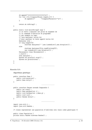 sb.append("*********************n") ;
            for (int i=0;i<longueurPhrase.length;i++) {
                   sb.append(i+"       "+longueurPhrase[i]+"n") ;
            }

            return sb.toString() ;
    }

    public static void main(String[] arg) {
           // le texte a analyser est prise en argument de
           // la commande d’execution du programme:
           // par exemple on tape:
           // java Analyseur laclos.txt
           // pour analyser le texte appel´ laclos.txt
                                          e
           Analyseur stat ;
           if (arg.length==0)
                  stat=new Analyseur(" ",new LinkedList(),new ArrayList()) ;
           else
                  stat=new Analyseur(File.readFile(arg[0]),
                  new LinkedList(),new ArrayList()) ;
           Chronometre c=new Chronometre() ;
           c.start() ;
           stat.analyse() ;
           System.out.println(c.stop()) ;
           System.out.println(stat) ;
    }
    }
                                            ————————–

Exercice 5.3 :

    Algorithme g´n´tique
                e e

    public interface Gene {
        public void mutation() ;
        public Gene dolly() ;
    }
                                            ————————–
    public interface Genome extends Comparable {
        public int size() ;
        public Gene getGene(int i) ;
        public void setGene(int i,Gene g) ;
        public void vie() ;
        public Genome dolly() ;
    }
                                            ————————–
    import java.util.* ;
    import java.util.Random ;

    /* classe representant une population d’individus avec leurs codes genetiques */

    public class Population {
    private static Random alea=new Random() ;


F. Napolitano – 19 d´cembre 2000 (Version 1.0)
                    e                                                                  p. 33
 
