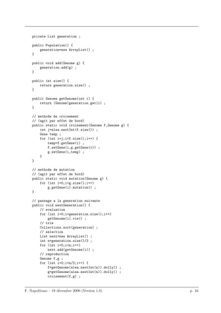 private List generation ;

    public Population() {
        generation=new ArrayList() ;
    }

    public void add(Genome g) {
        generation.add(g) ;
    }

    public int size() {
        return generation.size() ;
    }

    public Genome getGenome(int i) {
        return (Genome)generation.get(i) ;
    }

    // methode de croisement
    // (agit par effet de bord)
    public static void croisement(Genome f,Genome g) {
        int j=alea.nextInt(f.size()) ;
        Gene temp ;
        for (int i=j;i<f.size();i++) {
            temp=f.getGene(i) ;
            f.setGene(i,g.getGene(i)) ;
            g.setGene(i,temp) ;
        }
    }

    // methode de mutation
    // (agit par effet de bord)
    public static void mutation(Genome g) {
        for (int i=0;i<g.size();i++)
            g.getGene(i).mutation() ;
    }

    // passage a la generation suivante
    public void nextGeneration() {
        // evaluation
        for (int i=0;i<generation.size();i++)
            getGenome(i).vie() ;
        // trie
        Collections.sort(generation) ;
        // selection
        List next=new ArrayList() ;
        int n=generation.size()/2 ;
        for (int i=0;i<n;i++)
            next.add(getGenome(i)) ;
        // reproduction
        Genome f,g ;
        for (int i=0;i<n/2;i++) {
            f=getGenome(alea.nextInt(n)).dolly() ;
            g=getGenome(alea.nextInt(n)).dolly() ;
            croisement(f,g) ;


F. Napolitano – 19 d´cembre 2000 (Version 1.0)
                    e                                    p. 34
 