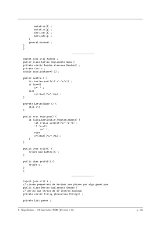 mutation(f)   ;
             mutation(g)   ;
             next.add(f)   ;
             next.add(g)   ;
        }
        generation=next ;
    }
    }
                                            ————————–
    import java.util.Random ;
    public class Lettre implements Gene {
    private static Random alea=new Random() ;
    private char c ;
    double mutationRate=0.02 ;

    public Lettre() {
        int n=alea.nextInt(’z’-’a’+1) ;
        if (n==0)
             c=’ ’ ;
        else
             c=(char)(’a’-1+n) ;
    }

    private Lettre(char c) {
        this.c=c ;
    }

    public void mutation() {
        if (alea.nextDouble()<mutationRate) {
            int n=alea.nextInt(’z’-’a’+1) ;
            if (n==0)
                 c=’ ’ ;
            else
            c=(char)(’a’-1+n) ;
        }
    }

    public Gene dolly() {
        return new Lettre(c) ;
    }

    public char getVal() {
        return c ;
    }
    }
                                            ————————–
    import java.util.* ;
    // classe permettant de deviner une phrase par algo genetique
    public class Devine implements Genome {
    // devine une phrase de 20 lettres maximum
    private static String phrase=new String() ;

    private List genes ;


F. Napolitano – 19 d´cembre 2000 (Version 1.0)
                    e                                               p. 35
 