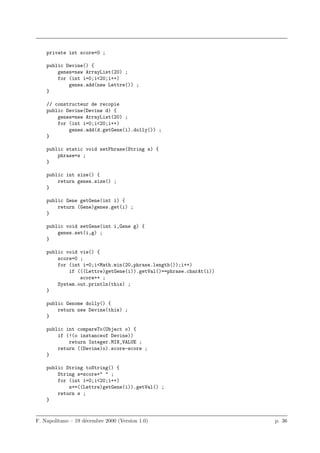 private int score=0 ;

    public Devine() {
        genes=new ArrayList(20) ;
        for (int i=0;i<20;i++)
            genes.add(new Lettre()) ;
    }

    // constructeur de recopie
    public Devine(Devine d) {
        genes=new ArrayList(20) ;
        for (int i=0;i<20;i++)
            genes.add(d.getGene(i).dolly()) ;
    }

    public static void setPhrase(String s) {
        phrase=s ;
    }

    public int size() {
        return genes.size() ;
    }

    public Gene getGene(int i) {
        return (Gene)genes.get(i) ;
    }

    public void setGene(int i,Gene g) {
        genes.set(i,g) ;
    }

    public void vie() {
        score=0 ;
        for (int i=0;i<Math.min(20,phrase.length());i++)
            if (((Lettre)getGene(i)).getVal()==phrase.charAt(i))
                score++ ;
        System.out.println(this) ;
    }

    public Genome dolly() {
        return new Devine(this) ;
    }

    public int compareTo(Object o) {
        if (!(o instanceof Devine))
            return Integer.MIN_VALUE ;
        return ((Devine)o).score-score ;
    }

    public String toString() {
        String s=score+" " ;
        for (int i=0;i<20;i++)
            s+=((Lettre)getGene(i)).getVal() ;
        return s ;
    }


F. Napolitano – 19 d´cembre 2000 (Version 1.0)
                    e                                              p. 36
 