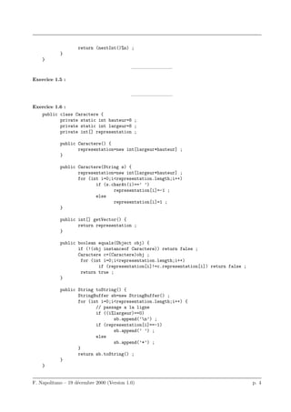 return (nextInt()%n) ;
            }
    }
                                            ————————–

Exercice 1.5 :


                                            ————————–

Exercice 1.6 :
   public class Caractere {
           private static int hauteur=8 ;
           private static int largeur=8 ;
           private int[] representation ;

            public Caractere() {
                   representation=new int[largeur*hauteur] ;
            }

            public Caractere(String s) {
                   representation=new int[largeur*hauteur] ;
                   for (int i=0;i<representation.length;i++)
                          if (s.charAt(i)==’ ’)
                                 representation[i]=-1 ;
                          else
                                 representation[i]=1 ;
            }

            public int[] getVector() {
                   return representation ;
            }

            public boolean equals(Object obj) {
                   if (!(obj instanceof Caractere)) return false ;
                   Caractere c=(Caractere)obj ;
                    for (int i=0;i<representation.length;i++)
                           if (representation[i]!=c.representation[i]) return false ;
                    return true ;
            }

            public String toString() {
                   StringBuffer sb=new StringBuffer() ;
                   for (int i=0;i<representation.length;i++) {
                          // passage a la ligne
                          if ((i%largeur)==0)
                                 sb.append(’n’) ;
                          if (representation[i]==-1)
                                 sb.append(’ ’) ;
                          else
                                 sb.append(’*’) ;
                   }
                   return sb.toString() ;
            }
    }


F. Napolitano – 19 d´cembre 2000 (Version 1.0)
                    e                                                                   p. 4
 