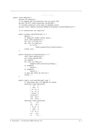 ————————–
    public class Hopfield {
           private int memory=0 ;
           // on suppose que les Caractere sont de taille 8*8
           private int[][] coefficients=new int[64][64] ;
           // variable aleatoire utile dans la methode evalue
           private static Random alea=new Random((int)System.currentTimeMillis()) ;

            // le constructeur est implicite

            public boolean learn(Caractere c) {
                   memory++ ;
                   if (memory>0.15*64) return false ;
                   int[] tab=c.getVector() ;
                   for (int i=1;i<64;i++)
                   for (int j=1;j<64;j++)
                          if (i!=j)
                                 coefficients[i][j]+=tab[i]*tab[j] ;
                   return true ;
            }

            public Caractere evolue(Caractere c) {
                   int[] tab=c.getVector() ;
                   int i=alea.nextInt(64) ;
                   int somme=0 ;
                   for (int j=1;j<64;j++)
                          somme+=coefficients[i][j]*tab[j] ;
                   if (somme>0)
                          tab[i]=1 ;
                   if (somme<0)
                          tab[i]=-1 ;
                   // agit par effet de bord sur c
                   return c ;
            }

            public static void main(String[] arg) {
                   // Caracteres que l’on apprend au reseau
                   Caractere a=new Caractere(
                          "   **   "+
                          " **** "+
                          " ** ** "+
                          " ** ** "+
                          " ****** "+
                          "********"+
                          "*** ***"+
                          "*** ***") ;
                   Caractere x=new Caractere(
                          "*      *"+
                          "**    **"+
                          " ** ** "+
                          " **** "+
                          " **** "+
                          " ** ** "+
                          "**    **"+
                          "*      *") ;


F. Napolitano – 19 d´cembre 2000 (Version 1.0)
                    e                                                                 p. 5
 