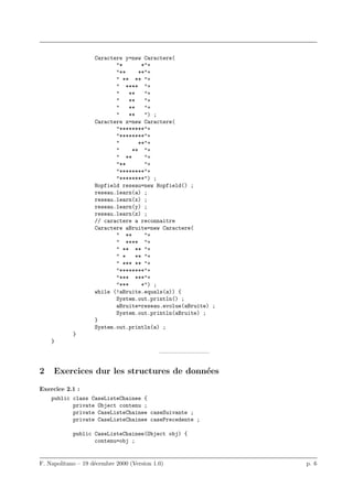 Caractere y=new Caractere(
                           "*        *"+
                           "**      **"+
                           " ** ** "+
                           " **** "+
                           "    **    "+
                           "    **    "+
                           "    **    "+
                           "    **    ") ;
                    Caractere z=new Caractere(
                           "********"+
                           "********"+
                           "        **"+
                           "     ** "+
                           " **       "+
                           "**        "+
                           "********"+
                           "********") ;
                    Hopfield reseau=new Hopfield() ;
                    reseau.learn(a) ;
                    reseau.learn(x) ;
                    reseau.learn(y) ;
                    reseau.learn(z) ;
                    // caractere a reconnaitre
                    Caractere aBruite=new Caractere(
                           " **       "+
                           " **** "+
                           " ** ** "+
                           " *     ** "+
                           " *** ** "+
                           "********"+
                           "*** ***"+
                           "***      *") ;
                    while (!aBruite.equals(a)) {
                           System.out.println() ;
                           aBruite=reseau.evolue(aBruite) ;
                           System.out.println(aBruite) ;
                    }
                    System.out.println(a) ;
            }
    }
                                            ————————–


2    Exercices dur les structures de donn´es
                                         e

Exercice 2.1 :
    public class CaseListeChainee {
           private Object contenu ;
           private CaseListeChainee caseSuivante ;
           private CaseListeChainee casePrecedente ;

            public CaseListeChainee(Object obj) {
                   contenu=obj ;


F. Napolitano – 19 d´cembre 2000 (Version 1.0)
                    e                                         p. 6
 