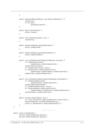 }

            public CaseListeChainee(Object obj,CaseListeChainee s) {
                   contenu=obj ;
                   if (s!=null)
                          setCaseSuivante(s) ;
            }

            public Object getContenu() {
                   return contenu ;
            }

            public void setContenu(Object obj) {
                   contenu=obj ;
            }

            public CaseListeChainee getCaseSuivante() {
                   return caseSuivante ;
            }

            public CaseListeChainee getCasePrecedente() {
                   return casePrecedente ;
            }

            public void setCaseSuivante(CaseListeChainee suivante) {
                   if (caseSuivante!=null)
                          caseSuivante.casePrecedente=null ;
                   caseSuivante=suivante ;
                   if (caseSuivante==null) return ;
                   if (caseSuivante.casePrecedente!=null)
                          caseSuivante.casePrecedente.caseSuivante=null ;
                   caseSuivante.casePrecedente=this ;
            }

            public void setCasePrecedente(CaseListeChainee precedente) {
                   if (casePrecedente!=null)
                          casePrecedente.caseSuivante=null ;
                   casePrecedente=precedente ;
                   if (casePrecedente==null) return ;
                   if (casePrecedente.caseSuivante!=null)
                          casePrecedente.caseSuivante.casePrecedente=null ;
                   casePrecedente.caseSuivante=this ;
            }

            public boolean equals(Object obj) {
                   if (!(obj instanceof CaseListeChainee)) return false ;
                   CaseListeChainee c=(CaseListeChainee)obj ;
                   return (c.getContenu().equals(getContenu())) ;
            }
    }
                                            ————————–
    public class ListeChainee {
           private CaseListeChainee premiere ;
           private CaseListeChainee derniere ;


F. Napolitano – 19 d´cembre 2000 (Version 1.0)
                    e                                                         p. 7
 