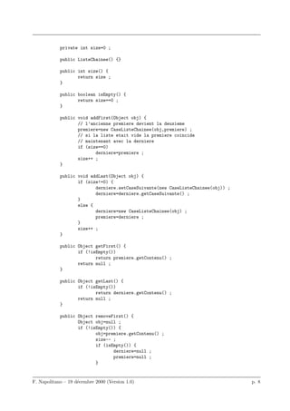 private int size=0 ;

            public ListeChainee() {}

            public int size() {
                   return size ;
            }

            public boolean isEmpty() {
                   return size==0 ;
            }

            public void addFirst(Object obj) {
                   // l’ancienne premiere devient la deuxieme
                   premiere=new CaseListeChainee(obj,premiere) ;
                   // si la liste etait vide la premiere coincide
                   // maintenant avec la derniere
                   if (size==0)
                          derniere=premiere ;
                   size++ ;
            }

            public void addLast(Object obj) {
                   if (size!=0) {
                          derniere.setCaseSuivante(new CaseListeChainee(obj)) ;
                          derniere=derniere.getCaseSuivante() ;
                   }
                   else {
                          derniere=new CaseListeChainee(obj) ;
                          premiere=derniere ;
                   }
                   size++ ;
            }

            public Object getFirst() {
                   if (!isEmpty())
                          return premiere.getContenu() ;
                   return null ;
            }

            public Object getLast() {
                   if (!isEmpty())
                          return derniere.getContenu() ;
                   return null ;
            }

            public Object removeFirst() {
                   Object obj=null ;
                   if (!isEmpty()) {
                          obj=premiere.getContenu() ;
                          size-- ;
                          if (isEmpty()) {
                                 derniere=null ;
                                 premiere=null ;
                          }


F. Napolitano – 19 d´cembre 2000 (Version 1.0)
                    e                                                             p. 8
 