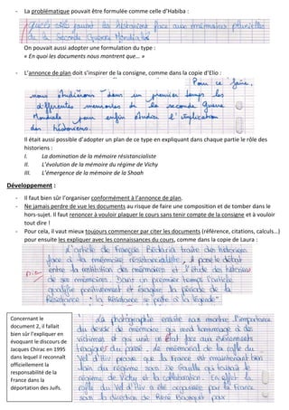 - La problématique pouvait être formulée comme celle d’Habiba :
On pouvait aussi adopter une formulation du type :
« En quoi les documents nous montrent que… »
- L’annonce de plan doit s’inspirer de la consigne, comme dans la copie d’Elio :
Il était aussi possible d’adopter un plan de ce type en expliquant dans chaque partie le rôle des
historiens :
I. La domination de la mémoire résistancialiste
II. L’évolution de la mémoire du régime de Vichy
III. L’émergence de la mémoire de la Shoah
Développement :
- Il faut bien sûr l’organiser conformément à l’annonce de plan.
- Ne jamais perdre de vue les documents au risque de faire une composition et de tomber dans le
hors-sujet. Il faut renoncer à vouloir plaquer le cours sans tenir compte de la consigne et à vouloir
tout dire !
- Pour cela, il vaut mieux toujours commencer par citer les documents (référence, citations, calculs…)
pour ensuite les expliquer avec les connaissances du cours, comme dans la copie de Laura :
Concernant le
document 2, il fallait
bien sûr l’expliquer en
évoquant le discours de
Jacques Chirac en 1995
dans lequel il reconnaît
officiellement la
responsabilité de la
France dans la
déportation des Juifs.
 