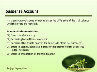 Suspense Account

It is a temporary account formed to enter the difference of the trial balance
until the errors are rectified.

Reasons for disclosed errors
01) Omission of one entry.
02) Recording two different amounts.
03) Recording the double entry in the same side of the both accounts.
04) Errors in casting, balancing & transferring of prime entry books into
     ledger accounts.
05) Errors in preparation of the trial balance.




Sanjaya Jayasundara                                            ayojana.lk
 