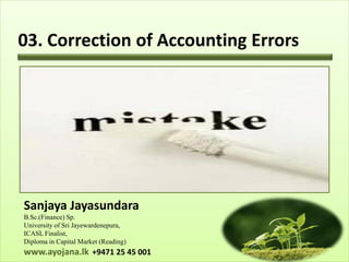 03. Correction of Accounting Errors




Sanjaya Jayasundara
B.Sc.(Finance) Sp.
University of Sri Jayewardenepura,
ICASL Finalist,
Diploma in Capital Market (Reading)
www.ayojana.lk +9471 25 45 001
 