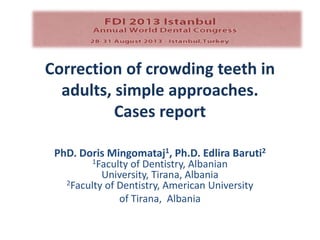 Correction of crowding teeth in
adults, simple approaches.
Cases report
PhD. Doris Mingomataj1, Ph.D. Edlira Baruti2
1Faculty of Dentistry, Albanian
University, Tirana, Albania
2Faculty of Dentistry, American University
of Tirana, Albania
 