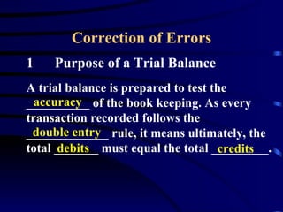 Correction of Errors 1 Purpose of a Trial Balance A trial balance is prepared to test the __________ of the book keeping. As every transaction recorded follows the _____________ rule, it means ultimately, the total _______ must equal the total _________. accuracy double entry debits credits 