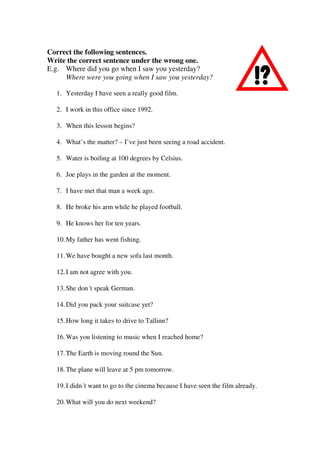 Correct the following sentences.
Write the correct sentence under the wrong one.
E.g. Where did you go when I saw you yesterday?
Where were you going when I saw you yesterday?
1. Yesterday I have seen a really good film.
2. I work in this office since 1992.
3. When this lesson begins?
4. What’s the matter? – I’ve just been seeing a road accident.
5. Water is boiling at 100 degrees by Celsius.
6. Joe plays in the garden at the moment.
7. I have met that man a week ago.
8. He broke his arm while he played football.
9. He knows her for ten years.
10.My father has went fishing.
11.We have bought a new sofa last month.
12.I am not agree with you.
13.She don´t speak German.
14.Did you pack your suitcase yet?
15.How long it takes to drive to Tallinn?
16.Was you listening to music when I reached home?
17.The Earth is moving round the Sun.
18.The plane will leave at 5 pm tomorrow.
19.I didn´t want to go to the cinema because I have seen the film already.
20.What will you do next weekend?
 