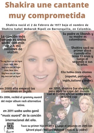Shakira nació el 2 de Febrero de 1977 bajo el nombre de
Shakira Isabel Mebarak Ripoll en Barranquilla, en Colombia.
Su padre es libanés y
su madre es
colombiana.
Shakira sacó su
primer disco
cuando ella
tenía 13 anos y
luego el
segundo a sus
15 años.
en 2010, shakira fue elegida
para abrir la copa del mundo
con el himno oficial waka para
la word cup
en 2000 ella empezó las
canciones en inglés
La canción más
famosa es waka
waka con más
de 2.4 mil
millones de
visitas.
En 2006, recibió el grammy award
del mejor album rock alternativo
latino.
en 2011 waka waka ganó
“music award” de la canción
internacional del año.
Tuvo su primer hijo en 2013 y luego el segundo en 2015 con
Gérard piqué (William Mebarak Chadi es su padre)
Shakira une cantante
muy comprometida
"Yo soy loca con mi tigre
Loca, loca, loca
Soy loca con mi tigre
Loca, loca, loca
Soy loca con mi tigre
Soy loca con mi tigre"
Ella habla cinco idiomas
(español, portugués,
inglés,italiano y árabe).
 