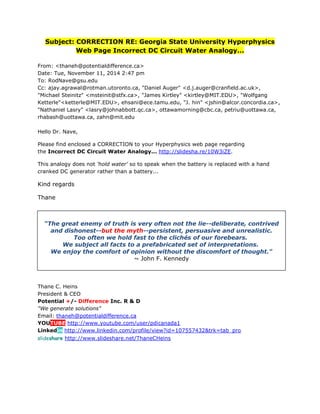 Subject: CORRECTION RE: Georgia State University Hyperphysics Web Page Incorrect DC Circuit Water Analogy... 
From: <thaneh@potentialdifference.ca> Date: Tue, November 11, 2014 2:47 pm To: RodNave@gsu.edu Cc: ajay.agrawal@rotman.utoronto.ca, "Daniel Auger" <d.j.auger@cranfield.ac.uk>, "Michael Steinitz" <msteinit@stfx.ca>, "James Kirtley" <kirtley@MIT.EDU>, "Wolfgang Ketterle"<ketterle@MIT.EDU>, ehsani@ece.tamu.edu, "J. hin" <jshin@alcor.concordia.ca>, "Nathaniel Lasry" <lasry@johnabbott.qc.ca>, ottawamorning@cbc.ca, petriu@uottawa.ca, rhabash@uottawa.ca, zahn@mit.edu Hello Dr. Nave, Please find enclosed a CORRECTION to your Hyperphysics web page regarding the Incorrect DC Circuit Water Analogy... http://slidesha.re/10W3iZE. This analogy does not 'hold water' so to speak when the battery is replaced with a hand cranked DC generator rather than a battery... Kind regards Thane 
Thane C. Heins President & CEO Potential +/- Difference Inc. R & D "We generate solutions" Email: thaneh@potentialdifference.ca YOUTUBE http://www.youtube.com/user/pdicanada1 Linkedin http://www.linkedin.com/profile/view?id=107557432&trk=tab_pro slideshare http://www.slideshare.net/ThaneCHeins 
“The great enemy of truth is very often not the lie--deliberate, contrived and dishonest--but the myth--persistent, persuasive and unrealistic. Too often we hold fast to the clichés of our forebears. We subject all facts to a prefabricated set of interpretations. We enjoy the comfort of opinion without the discomfort of thought." ~ John F. Kennedy 
 