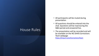 House Rules
• All participants will be muted during
presentation
• All questions should be entered into the
chat. Questions will be read during the
Q&A period and answered live.
• The presentation will be recorded and will
be available on the NC DHHS Corrections
Team webpage
https://tinyurl.com/CorrectionsTeam
 