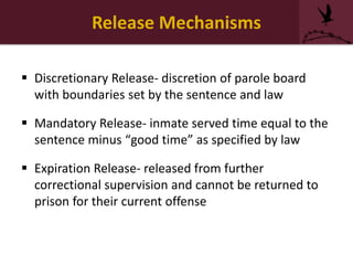 Release Mechanisms
 Discretionary Release- discretion of parole board
with boundaries set by the sentence and law
 Mandatory Release- inmate served time equal to the
sentence minus “good time” as specified by law
 Expiration Release- released from further
correctional supervision and cannot be returned to
prison for their current offense
 