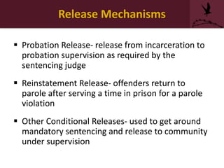 Release Mechanisms
 Probation Release- release from incarceration to
probation supervision as required by the
sentencing judge
 Reinstatement Release- offenders return to
parole after serving a time in prison for a parole
violation
 Other Conditional Releases- used to get around
mandatory sentencing and release to community
under supervision
 