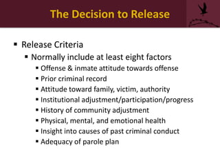 The Decision to Release
 Release Criteria
 Normally include at least eight factors
 Offense & inmate attitude towards offense
 Prior criminal record
 Attitude toward family, victim, authority
 Institutional adjustment/participation/progress
 History of community adjustment
 Physical, mental, and emotional health
 Insight into causes of past criminal conduct
 Adequacy of parole plan
 