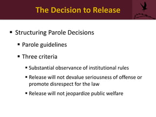 The Decision to Release
 Structuring Parole Decisions
 Parole guidelines
 Three criteria
 Substantial observance of institutional rules
 Release will not devalue seriousness of offense or
promote disrespect for the law
 Release will not jeopardize public welfare
 