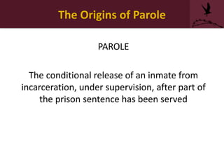 The Origins of Parole
PAROLE
The conditional release of an inmate from
incarceration, under supervision, after part of
the prison sentence has been served
 