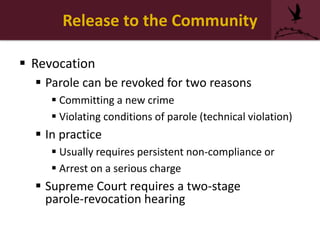Release to the Community
 Revocation
 Parole can be revoked for two reasons
 Committing a new crime
 Violating conditions of parole (technical violation)
 In practice
 Usually requires persistent non-compliance or
 Arrest on a serious charge
 Supreme Court requires a two-stage
parole-revocation hearing
 
