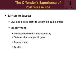  Barriers to Success
 Civil disabilities- right to vote/hold public office
 Employment
 Conviction viewed as untrustworthy
 Statutory bars on specific jobs
 Expungement
 Pardon
The Offender’s Experience of
Postrelease Life
 
