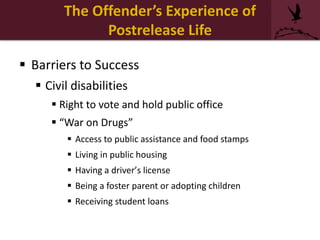  Barriers to Success
 Civil disabilities
 Right to vote and hold public office
 “War on Drugs”
 Access to public assistance and food stamps
 Living in public housing
 Having a driver’s license
 Being a foster parent or adopting children
 Receiving student loans
The Offender’s Experience of
Postrelease Life
 