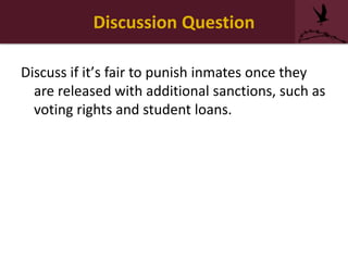 Discussion Question
Discuss if it’s fair to punish inmates once they
are released with additional sanctions, such as
voting rights and student loans.
 