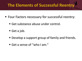 The Elements of Successful Reentry
 Four Factors necessary for successful reentry:
 Get substance abuse under control.
 Get a job.
 Develop a support group of family and friends.
 Get a sense of “who I am.”
 