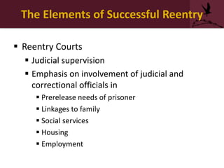 The Elements of Successful Reentry
 Reentry Courts
 Judicial supervision
 Emphasis on involvement of judicial and
correctional officials in
 Prerelease needs of prisoner
 Linkages to family
 Social services
 Housing
 Employment
 