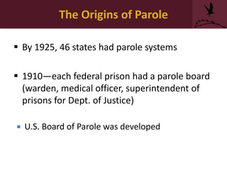 The Origins of Parole
 By 1925, 46 states had parole systems
 1910—each federal prison had a parole board
(warden, medical officer, superintendent of
prisons for Dept. of Justice)
 U.S. Board of Parole was developed
 