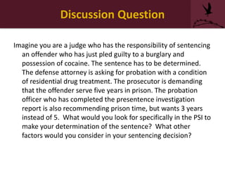 Discussion Question
Imagine you are a judge who has the responsibility of sentencing
an offender who has just pled guilty to a burglary and
possession of cocaine. The sentence has to be determined.
The defense attorney is asking for probation with a condition
of residential drug treatment. The prosecutor is demanding
that the offender serve five years in prison. The probation
officer who has completed the presentence investigation
report is also recommending prison time, but wants 3 years
instead of 5. What would you look for specifically in the PSI to
make your determination of the sentence? What other
factors would you consider in your sentencing decision?
 