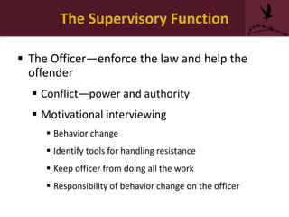 The Supervisory Function
 The Officer—enforce the law and help the
offender
 Conflict—power and authority
 Motivational interviewing
 Behavior change
 Identify tools for handling resistance
 Keep officer from doing all the work
 Responsibility of behavior change on the officer
 