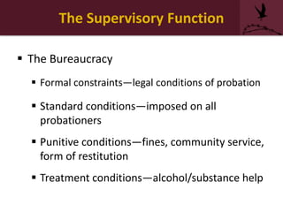 The Supervisory Function
 The Bureaucracy
 Formal constraints—legal conditions of probation
 Standard conditions—imposed on all
probationers
 Punitive conditions—fines, community service,
form of restitution
 Treatment conditions—alcohol/substance help
 