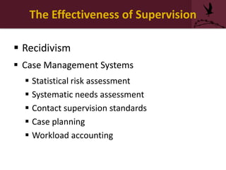 The Effectiveness of Supervision
 Recidivism
 Case Management Systems
 Statistical risk assessment
 Systematic needs assessment
 Contact supervision standards
 Case planning
 Workload accounting
 