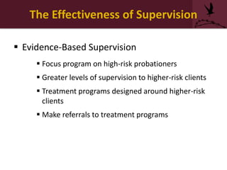 The Effectiveness of Supervision
 Evidence-Based Supervision
 Focus program on high-risk probationers
 Greater levels of supervision to higher-risk clients
 Treatment programs designed around higher-risk
clients
 Make referrals to treatment programs
 