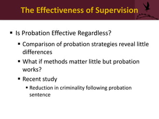 The Effectiveness of Supervision
 Is Probation Effective Regardless?
 Comparison of probation strategies reveal little
differences
 What if methods matter little but probation
works?
 Recent study
 Reduction in criminality following probation
sentence
 