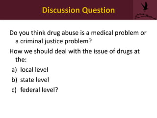 Discussion Question
Do you think drug abuse is a medical problem or
a criminal justice problem?
How we should deal with the issue of drugs at
the:
a) local level
b) state level
c) federal level?
 