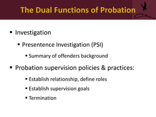The Dual Functions of Probation
 Investigation
 Presentence Investigation (PSI)
 Summary of offenders background
 Probation supervision policies & practices:
 Establish relationship, define roles
 Establish supervision goals
 Termination
 