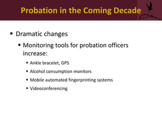 Probation in the Coming Decade
 Dramatic changes
 Monitoring tools for probation officers
increase:
 Ankle bracelet, GPS
 Alcohol consumption monitors
 Mobile automated fingerprinting systems
 Videoconferencing
 